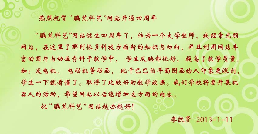 廖凯贤贺词:鹏芃科艺网站把丰富的图片与动画资料于教学中,学生反映都很好,提高了教学质量。如:发电机、电动机等动画,比干巴巴的平面图画给人印象更深刻,学生一下就看懂了。取得了比较好的教学效果。
