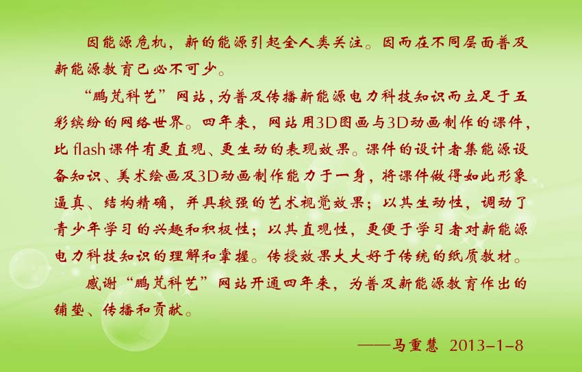 马重慧贺词:“鹏芃科艺”网站,为普及传播新能源电力科技知识而立足于五彩缤纷的网络世界。四年来,网站用3D图画与3D动画制作的课件,比flash课件有更直观、更生动的表现效果。