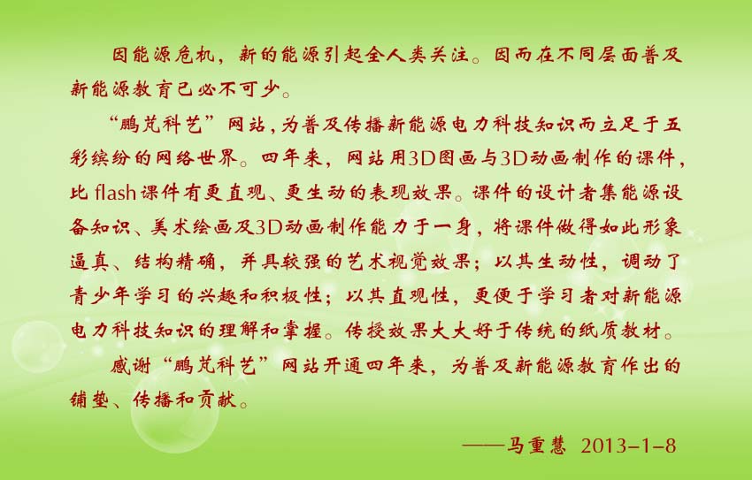 马重慧贺词：“鹏芃科艺”网站，为普及传播新能源电力科技知识而立足于五彩缤纷的网络世界。四年来，网站用3D图画与3D动画制作的课件，比flash课件有更直观、更生动的表现效果。