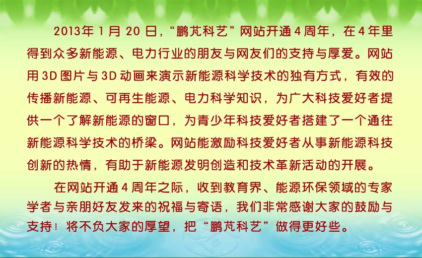 2013年1月20日,“鹏芃科艺”网站开通4周年,4年里得到众多新能源、电力行业的朋友与网友们的支持与厚爱。收到教育界、能源环保领域的专家学者与亲朋好友的发来的祝福与寄语。