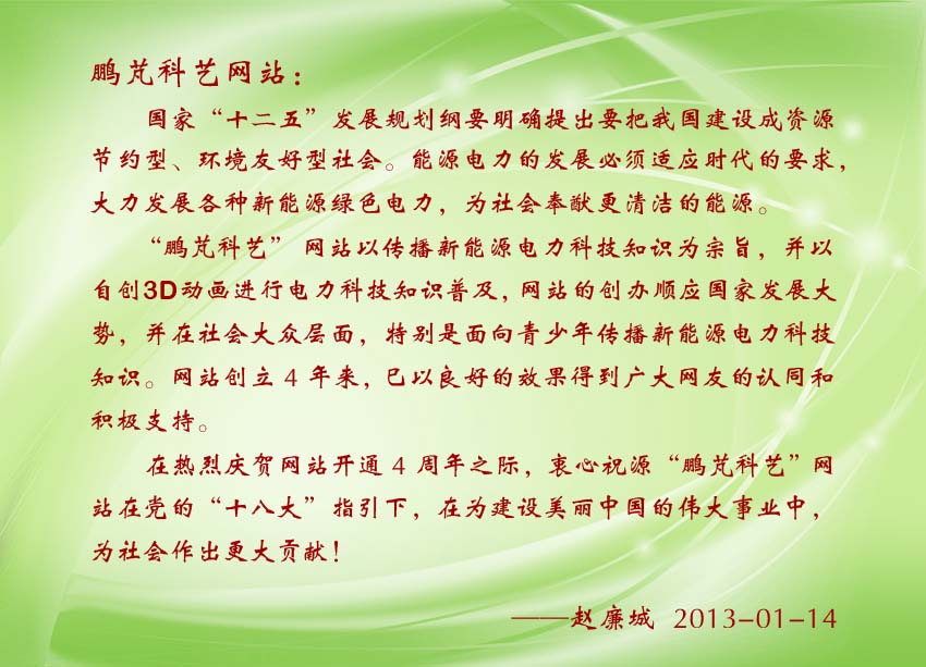 赵廉城贺词:“鹏芃科艺”网站以自创3D动画进行电力科技知识普及,网站的创办顺应国家发展大势,并在社会大众层面,特别是面向青少年传播新能源电力科技知识。巳以良好的效果得到广大网友的认同和积极支持。
